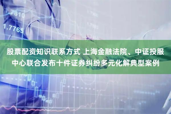 股票配资知识联系方式 上海金融法院、中证投服中心联合发布十件证券纠纷多元化解典型案例