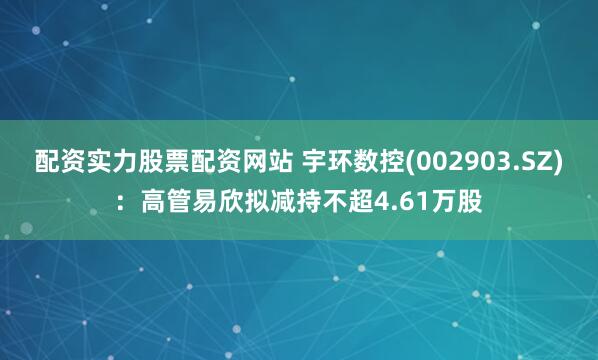 配资实力股票配资网站 宇环数控(002903.SZ):高管易欣拟减持不超4.61万股