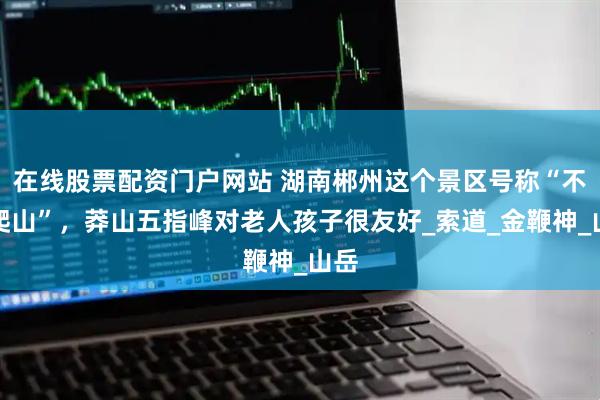在线股票配资门户网站 湖南郴州这个景区号称“不用爬山”，莽山五指峰对老人孩子很友好_索道_金鞭神_山岳