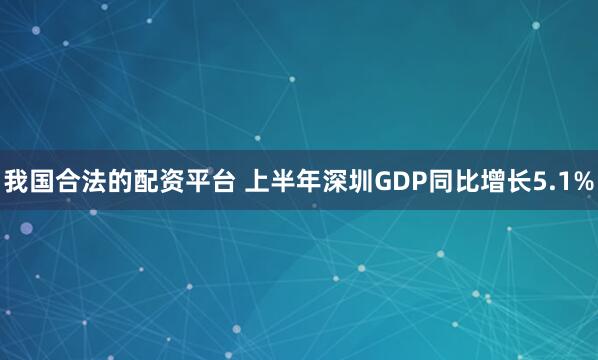 我国合法的配资平台 上半年深圳GDP同比增长5.1%