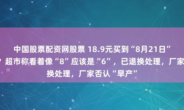 中国股票配资网股票 18.9元买到“8月21日”生产的面粉？超市称看着像“8”应该是“6”，已退换处理，厂家否认“早产”