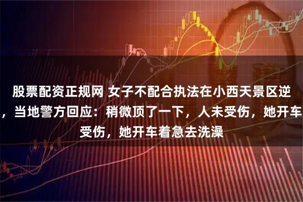 股票配资正规网 女子不配合执法在小西天景区逆行顶撞交警，当地警方回应：稍微顶了一下，人未受伤，她开车着急去洗澡