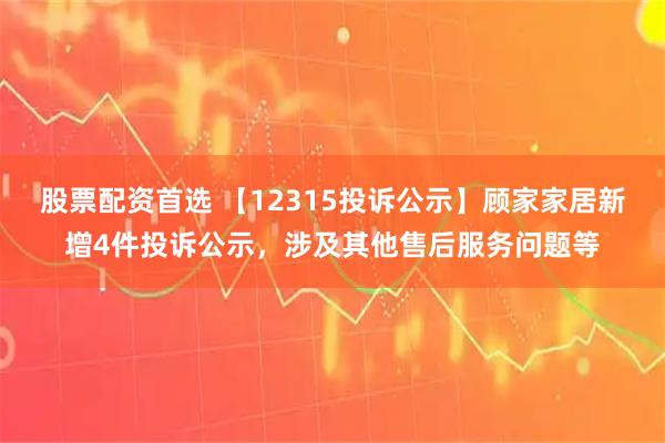 股票配资首选 【12315投诉公示】顾家家居新增4件投诉公示，涉及其他售后服务问题等