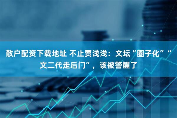 散户配资下载地址 不止贾浅浅：文坛“圈子化”“文二代走后门”，该被警醒了