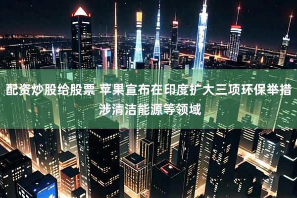 配资炒股给股票 苹果宣布在印度扩大三项环保举措 涉清洁能源等领域
